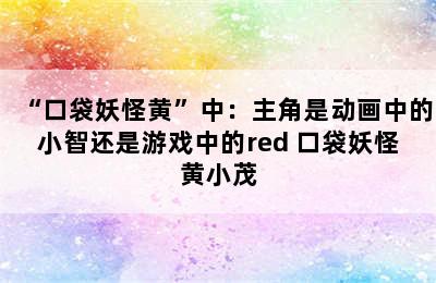 “口袋妖怪黄”中：主角是动画中的小智还是游戏中的red 口袋妖怪黄小茂